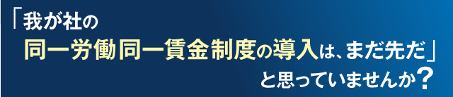 「我が社の同一労働同一賃金制度の導入はまだ先だ」と思っていませんか？