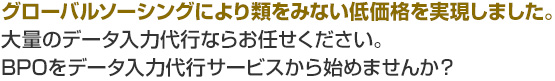 グローバルソーシングにより類をみない低価格を実現しました。大量のデータ入力代行ならお任せください。BPOをデータ入力代行サービスから始めませんか？