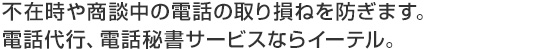 不在時や商談中の電話の取り損ねを防ぎます。電話代行、電話秘書サービスならイーテル。