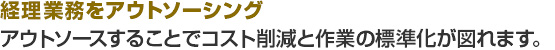 経理業務をアウトソーシング。アウトソースすることでコスト削減と作業の標準化が図れます。