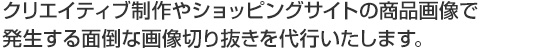 クリエイティブ制作やショッピングサイトの商品画像で発生する面倒な画像切り抜きを代行いたします。