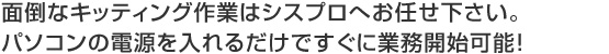 面倒なキッティング作業はシスプロへお任せ下さい。 パソコンの電源を入れるだけですぐに業務開始可能！