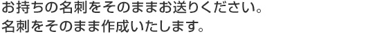 お持ちの名刺をそのままお送りください。名刺をそのまま作成いたします。