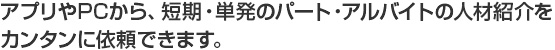 アプリやPCから、短期・単発のパート・アルバイトの人材紹介を カンタンに依頼できます。