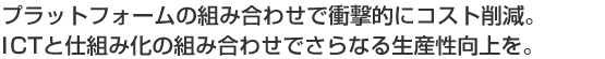 プラットフォームの組み合わせで衝撃的にコスト削減。ICTと仕組み化の組み合わせでさらなる生産性向上を。