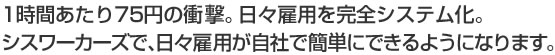 1時間あたり75円の衝撃。日々雇用を完全システム化。シスワーカーズで、日々雇用が自社で簡単にできるようになります。