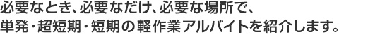 必要なとき必要なだけ必要な場所で、単発・超短期・短期の軽作業アルバイトを紹介します。